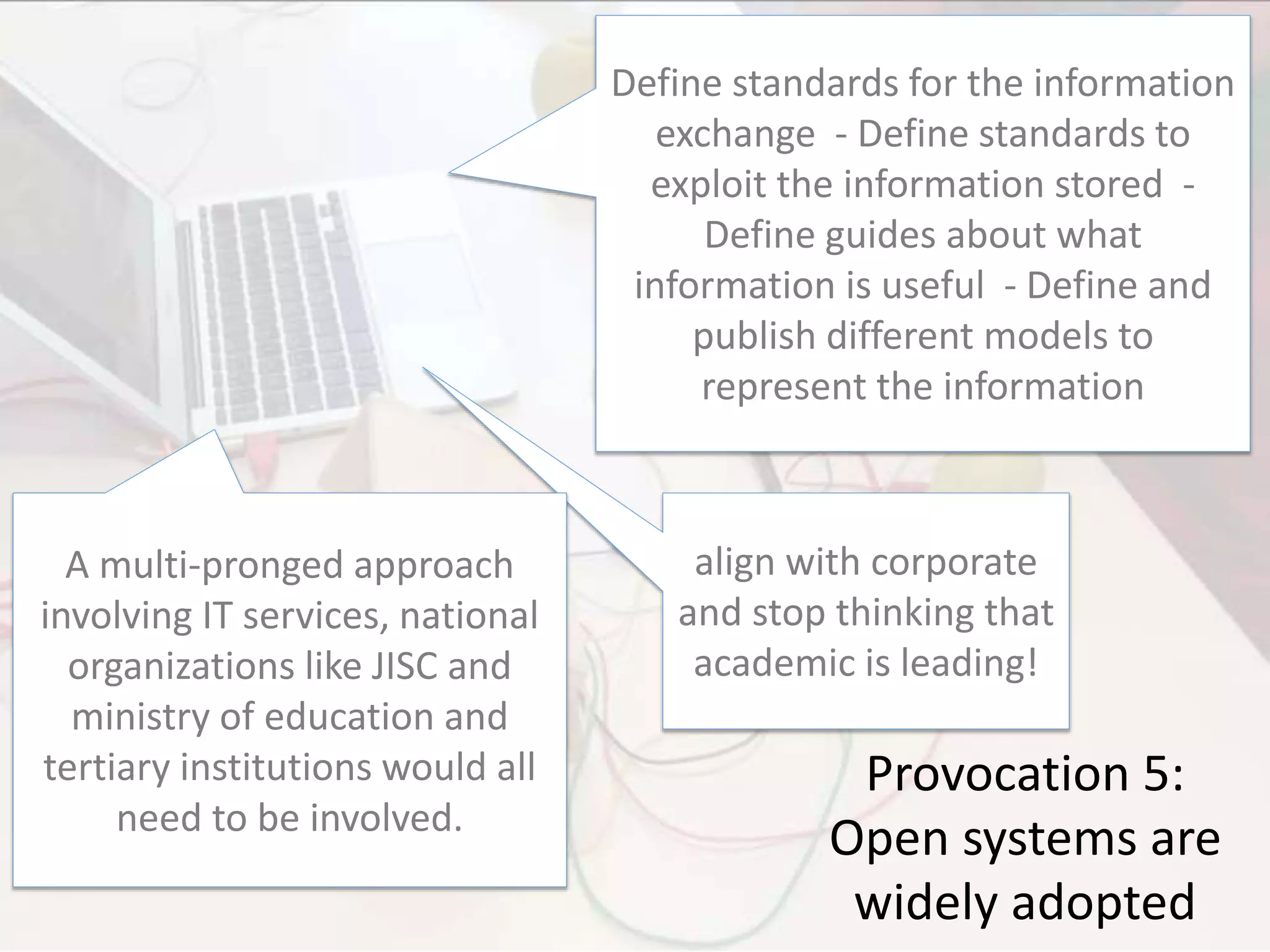 Provocation 5:
Open systems are
widely adopted
Define standards for the information
exchange - Define standards to
exploit the information stored -
Define guides about what
information is useful - Define and
publish different models to
represent the information
align with corporate
and stop thinking that
academic is leading!
A multi-pronged approach
involving IT services, national
organizations like JISC and
ministry of education and
tertiary institutions would all
need to be involved.
 