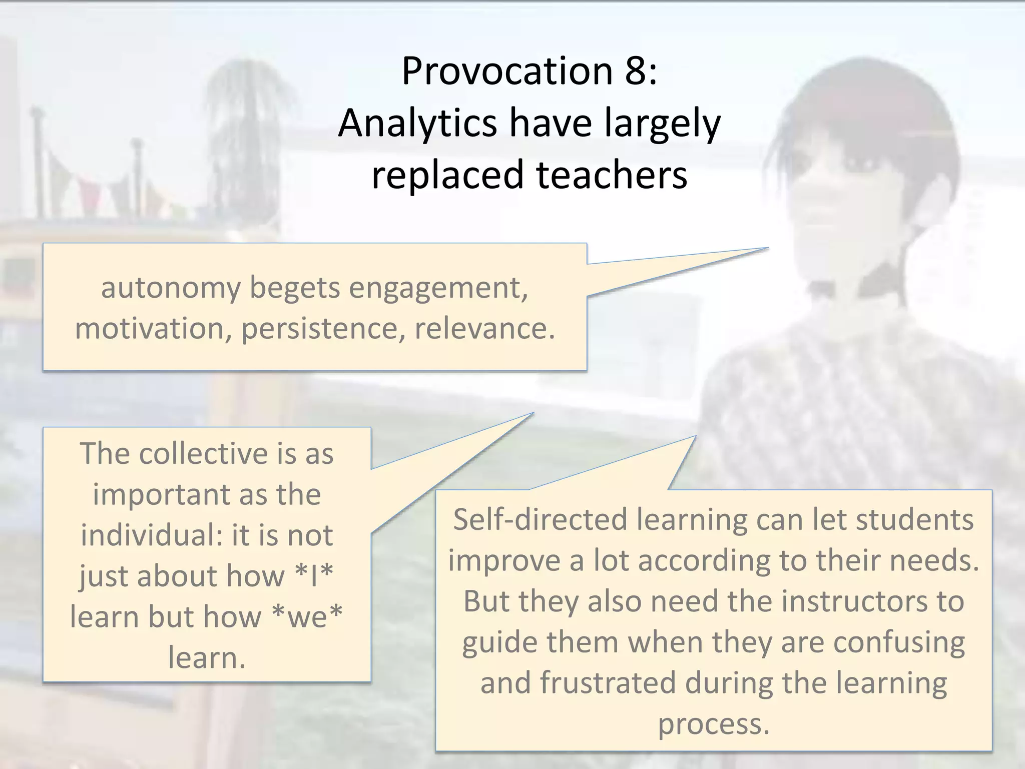 Provocation 8:
Analytics have largely
replaced teachers
autonomy begets engagement,
motivation, persistence, relevance.
The collective is as
important as the
individual: it is not
just about how *I*
learn but how *we*
learn.
Self-directed learning can let students
improve a lot according to their needs.
But they also need the instructors to
guide them when they are confusing
and frustrated during the learning
process.
 