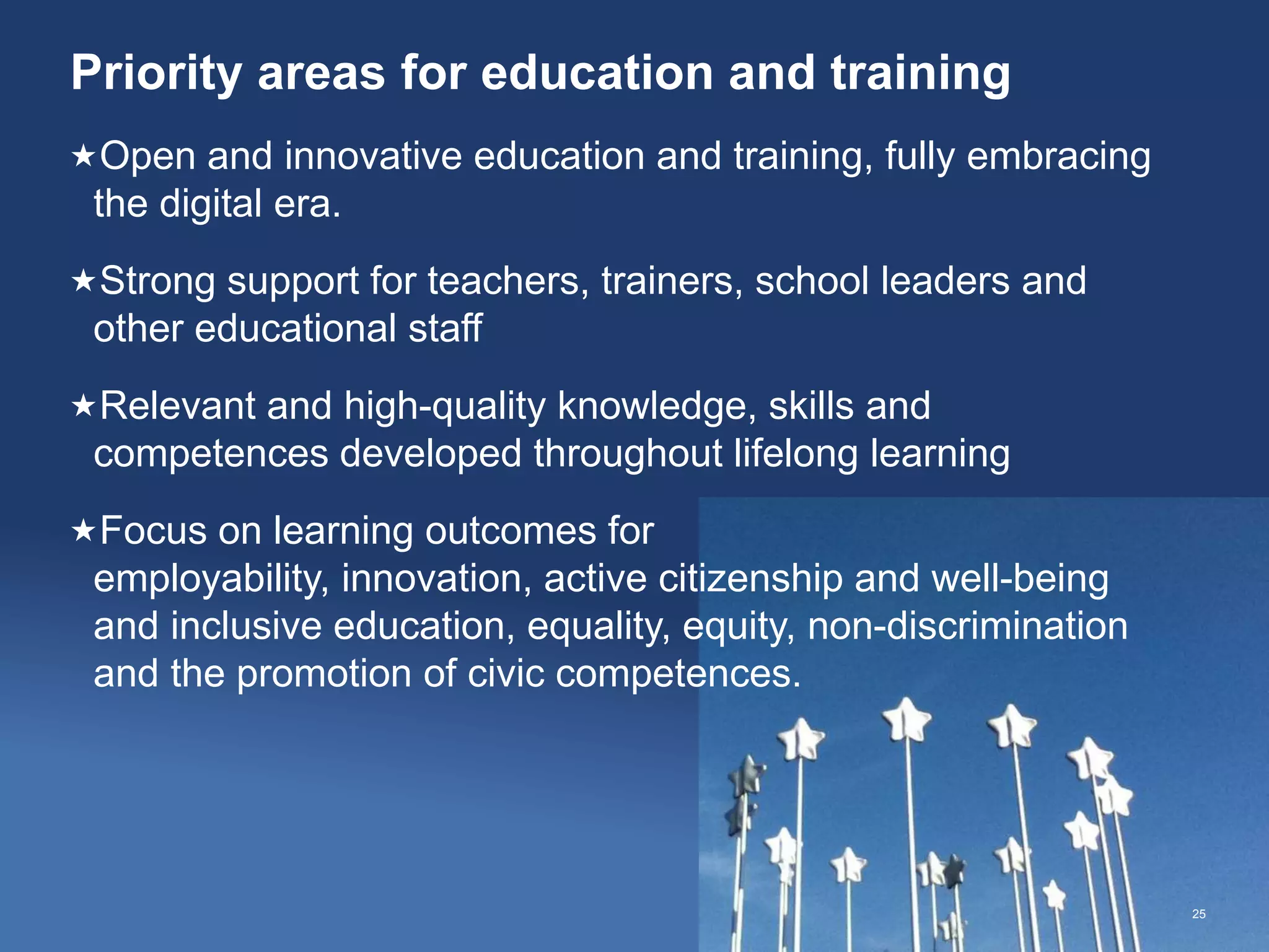 Priority areas for education and training
25
Open and innovative education and training, fully embracing
the digital era.
Strong support for teachers, trainers, school leaders and
other educational staff
Relevant and high-quality knowledge, skills and
competences developed throughout lifelong learning
Focus on learning outcomes for
employability, innovation, active citizenship and well-being
and inclusive education, equality, equity, non-discrimination
and the promotion of civic competences.
 