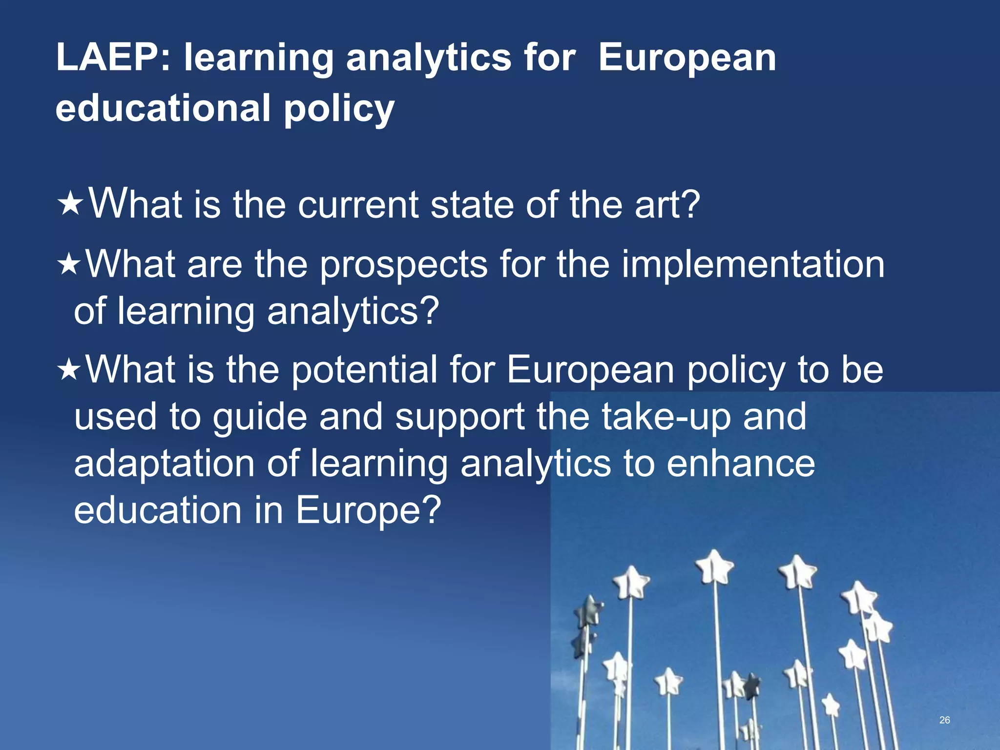 LAEP: learning analytics for European
educational policy
26
What is the current state of the art?
What are the prospects for the implementation
of learning analytics?
What is the potential for European policy to be
used to guide and support the take-up and
adaptation of learning analytics to enhance
education in Europe?
 