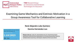 Examining Game Mechanics and Extrinsic Motivation in a
Group Awareness Tool for Collaborative Learning
René Alejandro Lobo Quintero
Davinia Hernández-Leo
Please cite as: Lobo, R., Hernández-Leo, D., Examining Game
Mechanics and Extrinsic Motivation in a Group Awareness Tool for
Collaborative Learning, LASI Spain, Madrid, 29-30 June 2023.
 