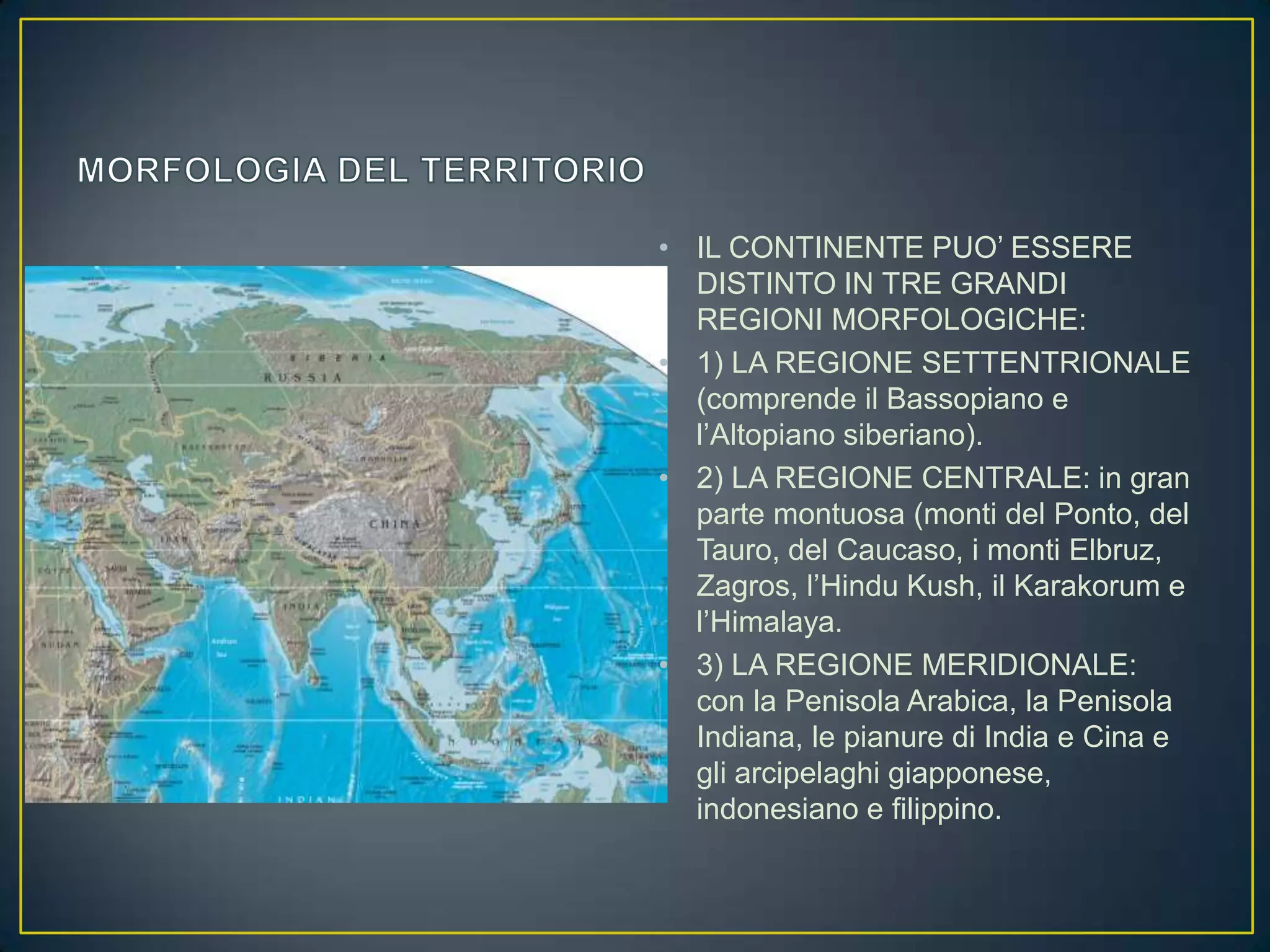 • IL CONTINENTE PUO’ ESSERE
  DISTINTO IN TRE GRANDI
  REGIONI MORFOLOGICHE:
• 1) LA REGIONE SETTENTRIONALE
  (comprende il Bassopiano e
  l’Altopiano siberiano).
• 2) LA REGIONE CENTRALE: in gran
  parte montuosa (monti del Ponto, del
  Tauro, del Caucaso, i monti Elbruz,
  Zagros, l’Hindu Kush, il Karakorum e
  l’Himalaya.
• 3) LA REGIONE MERIDIONALE:
  con la Penisola Arabica, la Penisola
  Indiana, le pianure di India e Cina e
  gli arcipelaghi giapponese,
  indonesiano e filippino.
 
