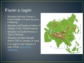 • Sfociano nel mar Cinese: il
  Fiume Giallo, il Fiume Azzurro,
  il Mekong.
• Sfociano nell’Oceano Indiano: il
  Gange, l’Indo, il Brahmaputra.
• Sfociano nel Golfo Persico: il
  Tigri e l’Eufrate.
• Sfociano nel Mar Glaciale
  Artico: l’Ob, lo Janisej, la Lena.
• Fra i laghi il mar Caspio e il
  lago d’Aral.Lago d'Aral -
  Wikipedia
 