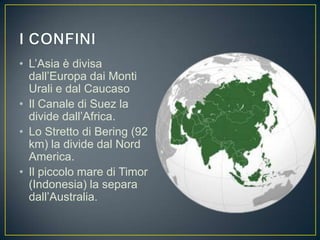 • L’Asia è divisa
  dall’Europa dai Monti
  Urali e dal Caucaso
• Il Canale di Suez la
  divide dall’Africa.
• Lo Stretto di Bering (92
  km) la divide dal Nord
  America.
• Il piccolo mare di Timor
  (Indonesia) la separa
  dall’Australia.
 