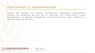 Conclusiones y recomendaciones
Dentro del proceso de nuestro aprendizaje, adquirimos experiencia,
tomamos los elementos que nos dan el resultado que necesitamos y vamos
modificando los métodos existentes, personalizándolos, para adaptarlo a
nuestra forma de estudio.
 