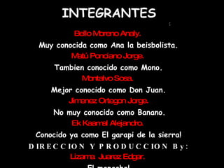 INTEGRANTES PRODUCTORES EJECUTIVOS : Bello Moreno Analy.  Muy conocida como Ana la beisbolista. Matú Ponciano Jorge.   Tambien conocido como Mono. Montalvo Sosa.  Mejor conocido como Don Juan. Jimenez Ortegon Jorge. No muy conocido como Banano. Ek Kaamal Alejandro.  Conocido ya como El garapi de la sierra! DIRECCION Y PRODUCCION By: Lizama  Juarez Edgar.   El mapache! 