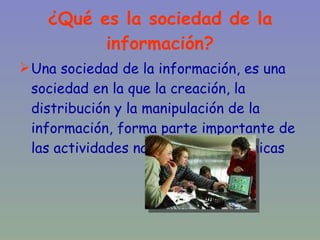 ¿Qué es la sociedad de la información? Una sociedad de la información, es una sociedad en la que la creación, la distribución y la manipulación de la información, forma parte importante de las actividades naturales y económicas 
