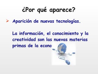 ¿Por qué aparece? Aparición de nuevas tecnologías. La información, el conocimiento y la creatividad son las nuevas materias primas de la economía. 