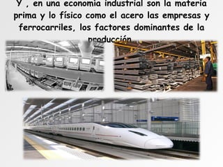 Y , en una economía industrial son la materia prima y lo físico como el acero las empresas y ferrocarriles, los factores dominantes de la producción. 