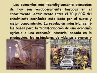 Las economías mas tecnológicamente avansadas de hoy son verdaderamente basadas en el conocimiento. Actualmente entre el 70 y 80% del crecimiento económico esta dado por el nuevo y mejor conocimiento. La revolución industrial centó las bases para la transformación de una economía agrícola a una economía industrial basada en la producción, los estándares de vida se elevaron y los patrones de vida también cambiaron. 