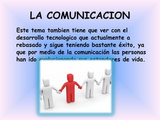LA COMUNICACION Este tema tambien tiene que ver con el desarrollo tecnologico que actualmente a rebasado y sigue teniendo bastante éxito, ya que por medio de la comunicación las personas han ido evolucionando sus estandares de vida. 