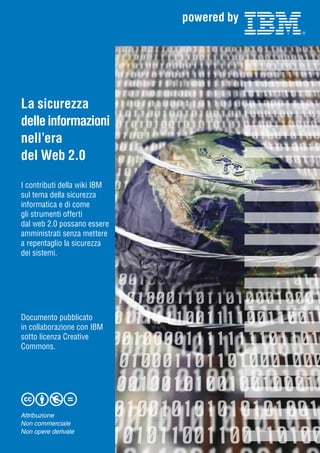 La sicurezza
delle informazioni
nell’era
del Web 2.0
I contributi della wiki IBM
sul tema della sicurezza
informatica e di come
gli strumenti offerti
dal web 2.0 possano essere
amministrati senza mettere
a repentaglio la sicurezza
dei sistemi.

Documento pubblicato
in collaborazione con IBM
sotto licenza Creative
Commons.

Attribuzione
Non commerciale
Non opere derivate

 