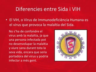 Diferencies entre Sida i VIH El VIH, o Virus de Immunodeficiència Humana es el virus que provoca la malaltia del Sida. No s’ha de confondre el virus amb la malaltia, ja que una persona infectada pot no desenvolupar la malaltia y viure sana durant tota la seva vida, encara que seria portadora del virus y podria infectar a més gent. 