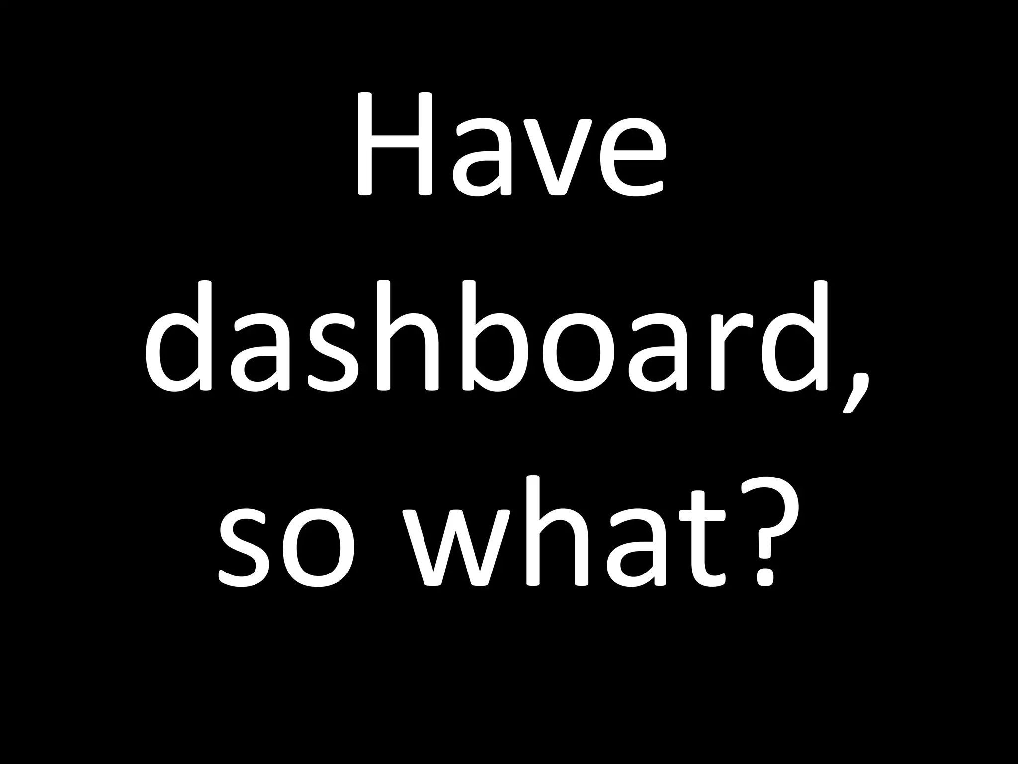 Have
dashboard,
so what?
 