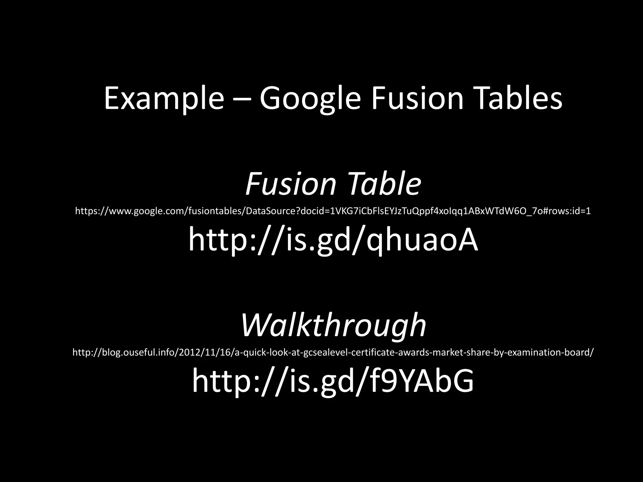 Example – Google Fusion Tables
Fusion Table
https://www.google.com/fusiontables/DataSource?docid=1VKG7iCbFlsEYJzTuQppf4xoIqq1ABxWTdW6O_7o#rows:id=1
http://is.gd/qhuaoA
Walkthrough
http://blog.ouseful.info/2012/11/16/a-quick-look-at-gcsealevel-certificate-awards-market-share-by-examination-board/
http://is.gd/f9YAbG
 