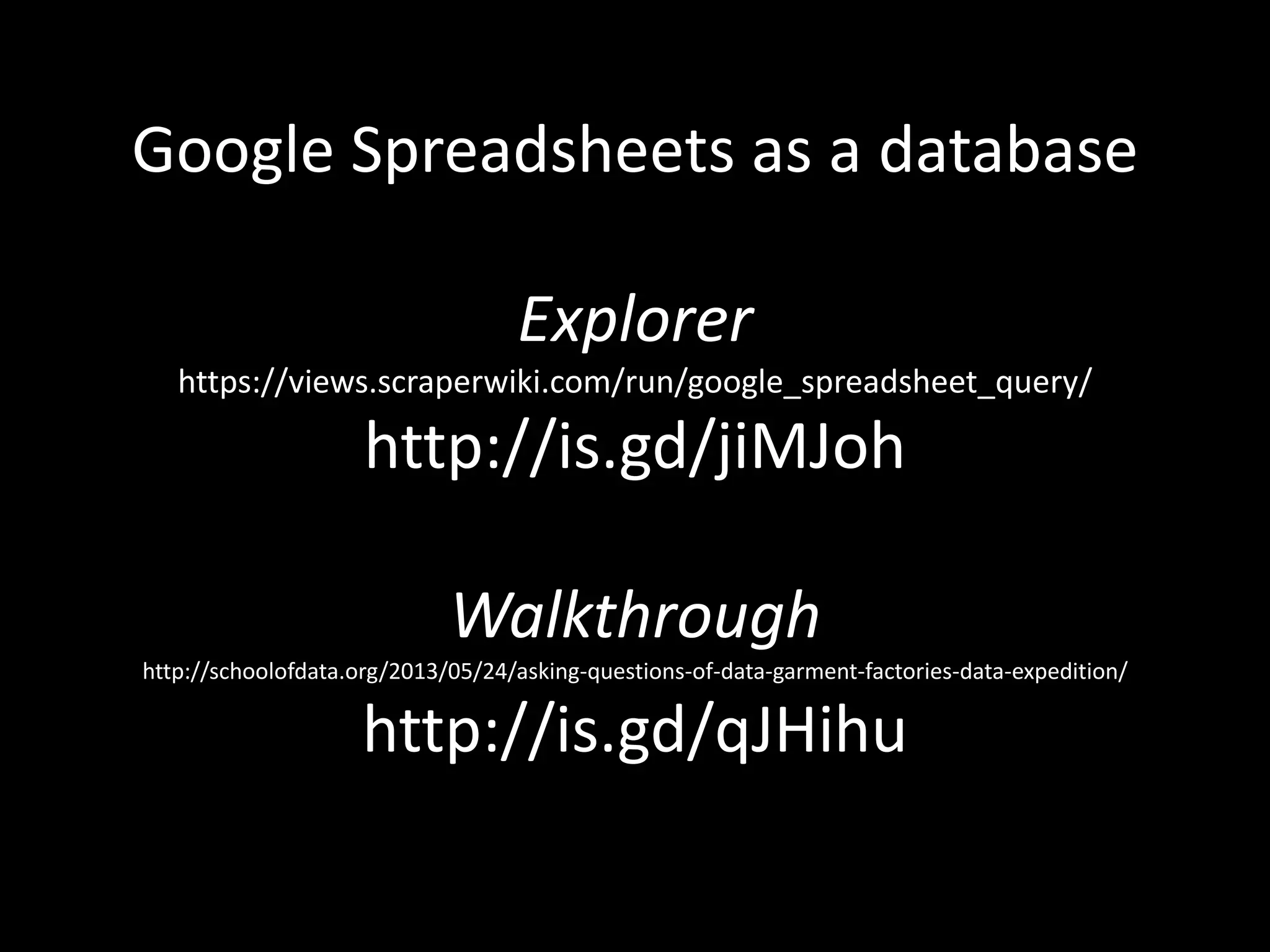 Google Spreadsheets as a database
Explorer
https://views.scraperwiki.com/run/google_spreadsheet_query/
http://is.gd/jiMJoh
Walkthrough
http://schoolofdata.org/2013/05/24/asking-questions-of-data-garment-factories-data-expedition/
http://is.gd/qJHihu
 