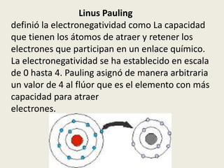 Linus Pauling
definió la electronegatividad como La capacidad
que tienen los átomos de atraer y retener los
electrones que participan en un enlace químico.
La electronegatividad se ha establecido en escala
de 0 hasta 4. Pauling asignó de manera arbitraria
un valor de 4 al flúor que es el elemento con más
capacidad para atraer
electrones.
 