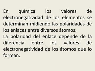 En química los valores de
electronegatividad de los elementos se
determinan midiendo las polaridades de
los enlaces entre diversos átomos.
La polaridad del enlace depende de la
diferencia entre los valores de
electronegatividad de los átomos que lo
forman.
 