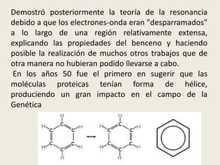 Demostró posteriormente la teoría de la resonancia
debido a que los electrones-onda eran "desparramados"
a lo largo de una región relativamente extensa,
explicando las propiedades del benceno y haciendo
posible la realización de muchos otros trabajos que de
otra manera no hubieran podido llevarse a cabo.
En los años 50 fue el primero en sugerir que las
moléculas proteicas tenían forma de hélice,
produciendo un gran impacto en el campo de la
Genética
 