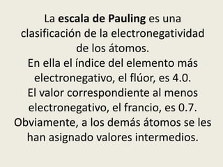La escala de Pauling es una
clasificación de la electronegatividad
de los átomos.
En ella el índice del elemento más
electronegativo, el flúor, es 4.0.
El valor correspondiente al menos
electronegativo, el francio, es 0.7.
Obviamente, a los demás átomos se les
han asignado valores intermedios.
 