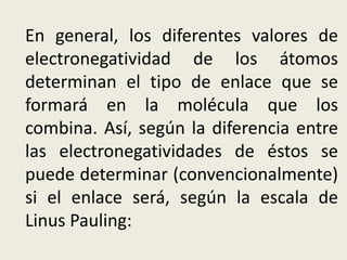 En general, los diferentes valores de
electronegatividad de los átomos
determinan el tipo de enlace que se
formará en la molécula que los
combina. Así, según la diferencia entre
las electronegatividades de éstos se
puede determinar (convencionalmente)
si el enlace será, según la escala de
Linus Pauling:
 