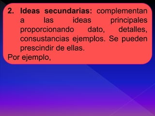 2. Ideas secundarias: complementan 
a las ideas principales 
proporcionando dato, detalles, 
consustancias ejemplos. Se pueden 
prescindir de ellas. 
Por ejemplo, 
 