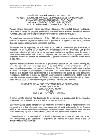 Weinberg Gregorio. Sarmiento, Bello, Mariátegui y otros ensayos.
Academia Nacional de Educación




                  ENSEÑEN A LOS NIÑOS A SER PREGUNTONES
         PORQUE, PIDIENDO EL PORQUÉ, DE LO QUE SE LES MANDE HACER,
                 SE ACOSTUMBRAN A OBEDECER... A LA RAZÓN!
                   NO A LA AUTORIDAD, COMO LOS LIMITADOS
                  NI A LA COSTUMBRE, COMO LOS ESTÚPIDOS.

[Véase Simón Rodríguez, Obras completas (Caracas. Universidad Simón Rodríguez,
1975; tomo II, págs. 25 y sigts.), publicación precedida de un extenso estudio de Alfonso
Rumazo GonzáIez sobre "El pensamiento educador de Simón Rodríguez".]

De la edición impresa en Valparaíso, Chile, 1840, de Luces y virtudes sociales, fueron
suprimidos algunos fragmentos que incluía la primera (Concepción, Chile, 1834); en uno
de estos pasajes precisamente eliminados escribía:

Establecer, en las capitales, las ESCUELAS DE VAPOR inventadas por Lancaster, a
imitación de las SOPAS A LA RUMFORT establecidas en los hospicios. Con pocos
maestros y algunos principios vagos, se instruyen muchachos a millares, casi de balde, y
salen sabiendo mucho, así como con algunas marmitas de Papin y algunos huesos,
engordan millares de pobres sin comer carne [...] (Obras completas, edición citada, tomo
II, pág. 186).

Algunas referencias hemos hallado en la producción escrita de Don Simón Rodríguez,
pero ellas poco añaden para mejor conocer su actitud frente al lancasterianismo; al que
trata, como habráse visto, con sorna y suficiencia. Como se hace evidente, para nuestro
Robinson los aspectos pedagógicos, didácticos y, en cierto modo, también los políticos
dejaban que desear. Para aproximamos a la comprensión del punto de vista del ilustre
venezolano debemos recordar su posición vigorosamente independiente, sobre todo tal
cual ella surge de estos pasajes del Tratado sobre las luces y sobre las virtudes sociales,
fuera de toda duda un verdadero alegato, y en cuya "Introducción" leemos:

                 EL OBJETO DEL AUTOR, TRATANDO DE LAS SOCIEDADES
                                 AMERICANAS, ES LA
                                EDUCACIÓN POPULAR
                                       Y POR
                           POPULAR... ENTIENDE... JENERAL.

Y como remate observa: "La Sabiduría de la Europa y la prosperidad de los Estados
Unidos son dos enemigos de la libertad de pensar, en América".

Este último juicio podrá parecer por un momento extremoso, pero si reflexionamos con
cierto cuidado sobre el mismo comprobaremos que allí está ínsita parte de su filosofía
política, que las actuales circunstancias por las que atraviesa nuestro Continente subraya
como acertada y vigente recomendación, y que en otra oportunidad expresó así:

¿Dónde iremos a buscar modelos? La América Española es original. Original han de ser
sus Instituciones y su Gobierno. Y originales los medios de fundar unas y otro. O
INVENTAMOS O ERRAMOS.




                                                                                         91
                                      Este documento ha sido descargado de
                                               http://www.educ.ar
 
