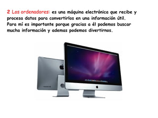 2 Los ordenadores: es una máquina electrónica que recibe y
procesa datos para convertirlos en una información útil.
Para mí es importante porque gracias a él podemos buscar
mucha información y ademas podemos divertirnos.
 