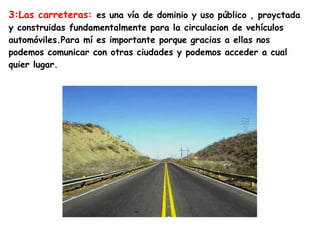 3:Las carreteras: es una vía de dominio y uso público , proyctada
y construidas fundamentalmente para la circulacion de vehículos
automóviles.Para mí es importante porque gracias a ellas nos
podemos comunicar con otras ciudades y podemos acceder a cual
quier lugar.
 