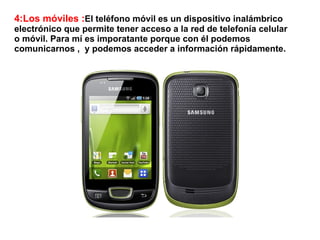 4:Los móviles :El teléfono móvil es un dispositivo inalámbrico
electrónico que permite tener acceso a la red de telefonía celular
o móvil. Para mí es imporatante porque con él podemos
comunicarnos , y podemos acceder a información rápidamente.
 