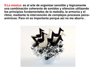 5:La música: es el arte de organizar sensible y lógicamente
una combinación coherente de sonidos y silencios utilizando
los principios fundamentales de la melodía, la armonía y el
ritmo, mediante la intervención de complejos procesos psico-
anímicos. Para mí es importante porque así no me aburro .
 