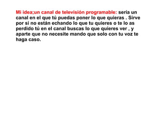 Mi idea;un canal de televisión programable: sería un
canal en el que tú puedas poner lo que quieras . Sirve
por si no están echando lo que tu quieres o te lo as
perdido tú en el canal buscas lo que quieres ver , y
aparte que no necesite mando que solo con tu voz te
haga caso.
 
