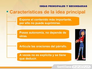 Características de la idea principal IDEAS PRINCIPALES Y SECUNDARIAS Expone el contenido más importante, por ello no puede suprimirse. Posee autonomía, no depende de otras. Articula las oraciones del párrafo. A veces no es explícita y se tiene que deducir.