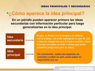 ¿Cómo aparece la idea principal? En un párrafo pueden aparecer primero las ideas secundarias con información particular para luego generalizarlas en la idea principal. IDEAS PRINCIPALES Y SECUNDARIAS Idea principal Idea secundaria El gato se limpia con la lengua y el elefante, con la trompa. Las aves impregnan su piel de una sustancia oleaginosa que la impermeabiliza. Otros animales se bañan en lodo o arena para evitar parásitos peligrosos para su salud. En conclusión, todas las especies de animales cuidan su piel, pues saben lo importante que es.