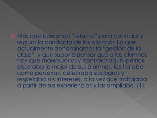 Más que buscar un “sistema” para controlar y regular la conducta de los alumnos (lo que actualmente denominamos la “gestión de la clase”, y que supone pensar que a los alumnos hay que manipularlos y controlarlos), Kilpatrick esperaba lo mejor de sus alumnos, los trataba como personas, celebraba sus logros y respetaba sus intereses, a la vez que trabajaba a partir de sus experiencias y las ampliaba. (1)