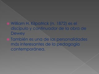William H. Kilpatrick (n. 1872) es el discípulo y continuador de la obra de Dewey También es una de las personalidades más interesantes de la pedagogía contemporánea.