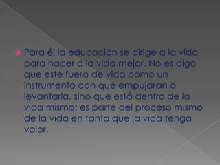 Para él la educación se dirige a la vida para hacer a la vida mejor. No es algo que esté fuera de vida como un instrumento con que empujaran o levantarla, sino que está dentro de la vida misma; es parte del proceso mismo de la vida en tanto que la vida tenga valor.