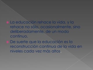 La educación rehace la vida, y la rehace no sólo, ocasionalmente, sino deliberadamente, de un modo continuo. De suerte que la educación es la reconstrucción continua de la vida en niveles cada vez más altos.