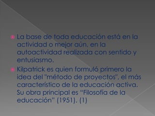 La base de toda educación está en la actividad o mejor aún, en la autoactividad realizada con sentido y entusiasmo. Kilpatrick es quien formuló primero la idea del "método de proyectos", el más característico de la educación activa. Su obra principal es “Filosofía de la educación” (1951). (1)
