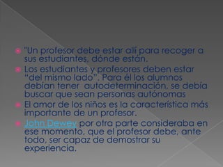 "Un profesor debe estar allí para recoger a sus estudiantes, dónde están. Los estudiantes y profesores deben estar  “del mismo lado”. Para él los alumnos debían tener  autodeterminación, se debía buscar que sean personas autónomas El amor de los niños es la característica más importante de un profesor. John Dewey por otra parte consideraba en ese momento, que el profesor debe, ante todo, ser capaz de demostrar su experiencia.