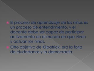El proceso de aprendizaje de los niños es un proceso de entendimiento, y el docente debe ser capaz de participar activamente en el mundo en que viven y actúan los niños. Otro objetivo de Kilpatrick, era la forja de ciudadanos y la democracia.