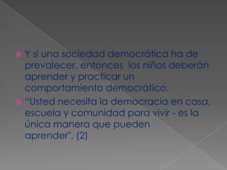 Y si una sociedad democrática ha de prevalecer, entonces  los niños deberán aprender y practicar un comportamiento democrático. “Usted necesita la democracia en casa, escuela y comunidad para vivir - es la única manera que pueden aprender". (2)