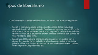 Tipos de liberalismo
Comúnmente se considera el liberalismo en base a dos aspectos separados:
 Social. El liberalismo social aplica a la vida política de los individuos,
poniéndole coto a los poderes del Estado en su eventual intromisión en la
vida privada de las personas, desde la no regulación del matrimonio hasta
la liberalización de la educación. Existen diversas corrientes con puntos de
vista respecto a cada tema.
 Económico. El liberalismo económico tiene que ver en cambio con el
desarrollo material de los individuos, el cual corresponde a la iniciativa
privada y libre, con la menor cantidad de intromisiones estatales posibles,
como impuestos, regulaciones, etc.
 