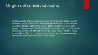 Origen del conservadurismo
 Históricamente, el conservadurismo nace como reacción a la Revolución
Francesa por los cambios de 180º que propone en todas las estructuras
políticas, sociales y económicas. Burke, desde Inglaterra, encarna este
primer conservadurismo. Defiende el valor de instituciones como la familia,
la religión, además de defender el mundo rural y natural frente al nuevo
industrialismo. Pero el conservadurismo evoluciona, y los conservadores
terminarán admtiendo el nuevo orden burgués.
 