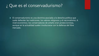 ¿ Que es el conservadurismo?
 El conservadurismo es una doctrina asociada a la derecha política que
suele defender las tradiciones, los valores religiosos y el nacionalismo. A
nivel económico, los conservadores de antaño eran proteccionistas,
aunque en la actualidad suelen involucrarse con la defensa del libre
mercado.
 