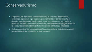 Conservadurismo
 En política, se denomina conservadurismo al conjunto de doctrinas,
corrientes, opiniones y posiciones, generalmente de centroderecha y
derecha, que favorecen tradiciones1 y que son adversos a los cambios
políticos, sociales o económicos radicales, oponiéndose al progresismo. En
lo social, los conservadores defienden valores familiares y religiosos
 En lo económico, los conservadores históricamente se posicionaron como
proteccionistas, en oposición al libre mercado.
 