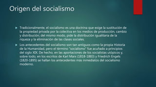 Origen del socialismo
 Tradicionalmente, el socialismo es una doctrina que exige la sustitución de
la propiedad privada por la colectiva en los medios de producción, cambio
y distribución; del mismo modo, pide la distribución igualitaria de la
riqueza y la eliminación de las clases sociales.
 Los antecedentes del socialismo son tan antiguos como la propia Historia
de la Humanidad, pero el término “socialismo” fue acuñado a principios
del siglo XIX. De hecho, en las aportaciones de los socialistas utópicos y,
sobre todo, en los escritos de Karl Marx (1818-1883) y Friedrich Engels
(1820-1895) se hallan los antecedentes más inmediatos del socialismo
moderno.
 