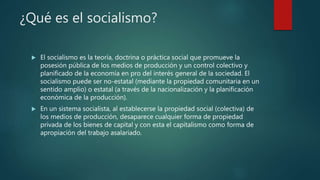¿Qué es el socialismo?
 El socialismo es la teoría, doctrina o práctica social que promueve la
posesión pública de los medios de producción y un control colectivo y
planificado de la economía en pro del interés general de la sociedad. El
socialismo puede ser no-estatal (mediante la propiedad comunitaria en un
sentido amplio) o estatal (a través de la nacionalización y la planificación
económica de la producción).
 En un sistema socialista, al establecerse la propiedad social (colectiva) de
los medios de producción, desaparece cualquier forma de propiedad
privada de los bienes de capital y con esta el capitalismo como forma de
apropiación del trabajo asalariado.
 