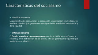 Caracteristicas del socialismo
 Planificación central
La administración económica y la producción se centralizan en el Estado. En
teoría se planifica y se gestiona en salvaguarda del interés del bien común y
de la equidad.
 Intervencionismo
El Estado interviene permanentemente en las actividades económicas y
sociales y en la distribución de los bienes, a fin de garantizar la equidad que
sostiene en su ideario.
 