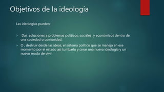 Objetivos de la ideología
Las ideologías pueden:
 Dar soluciones a problemas políticos, sociales y económicos dentro de
una sociedad o comunidad.
 O , destruir desde las ideas, el sistema político que se maneja en ese
momento por el estado así tumbarlo y crear una nueva ideología y un
nuevo modo de vivir
 